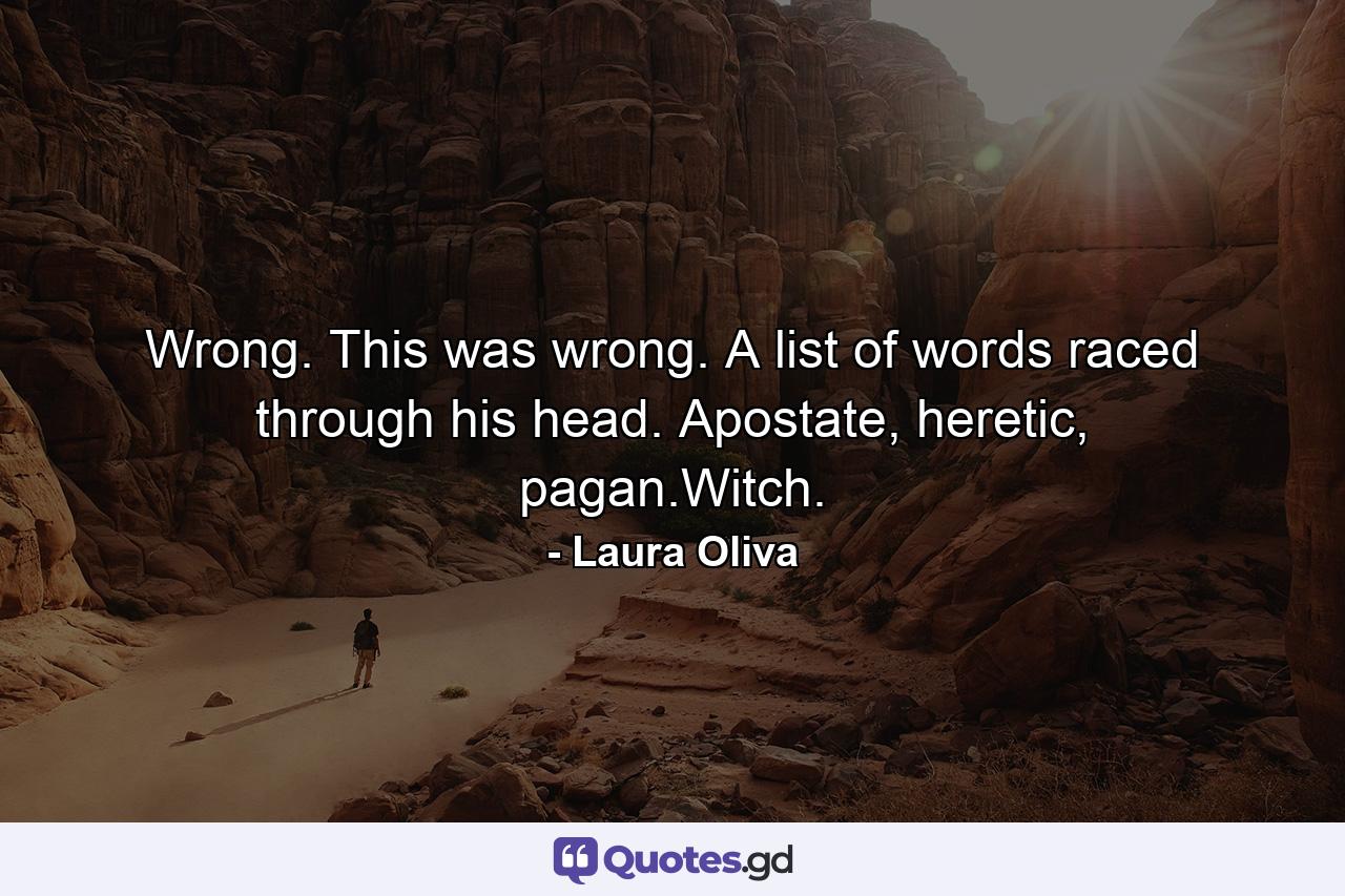 Wrong. This was wrong. A list of words raced through his head. Apostate, heretic, pagan.Witch. - Quote by Laura Oliva