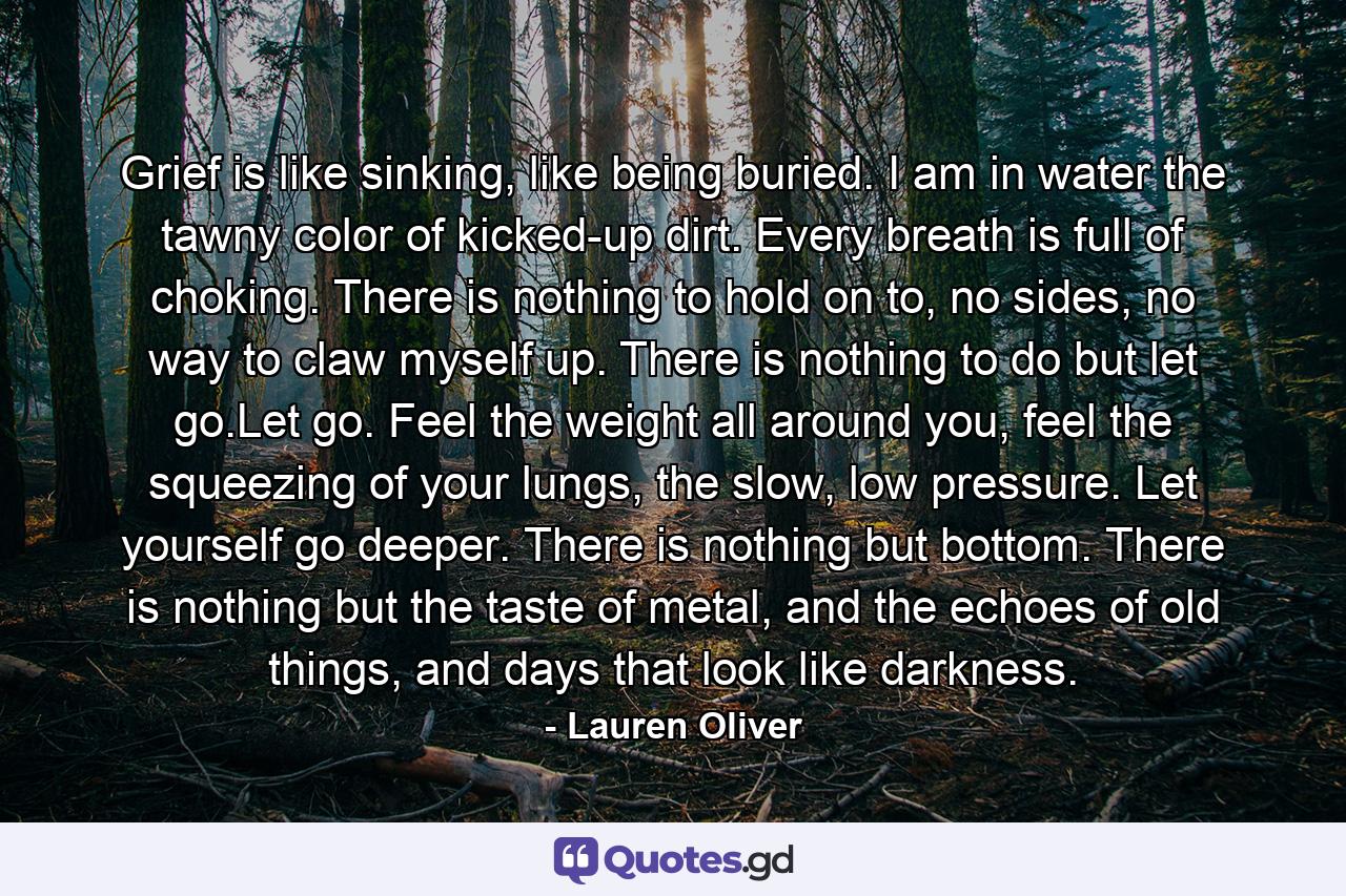 Grief is like sinking, like being buried. I am in water the tawny color of kicked-up dirt. Every breath is full of choking. There is nothing to hold on to, no sides, no way to claw myself up. There is nothing to do but let go.Let go. Feel the weight all around you, feel the squeezing of your lungs, the slow, low pressure. Let yourself go deeper. There is nothing but bottom. There is nothing but the taste of metal, and the echoes of old things, and days that look like darkness. - Quote by Lauren Oliver