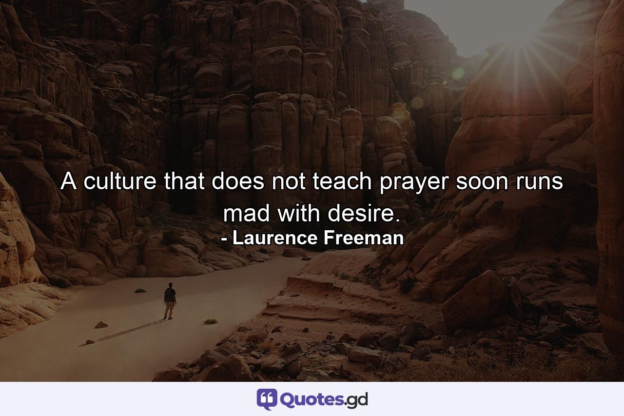 A culture that does not teach prayer soon runs mad with desire. - Quote by Laurence Freeman