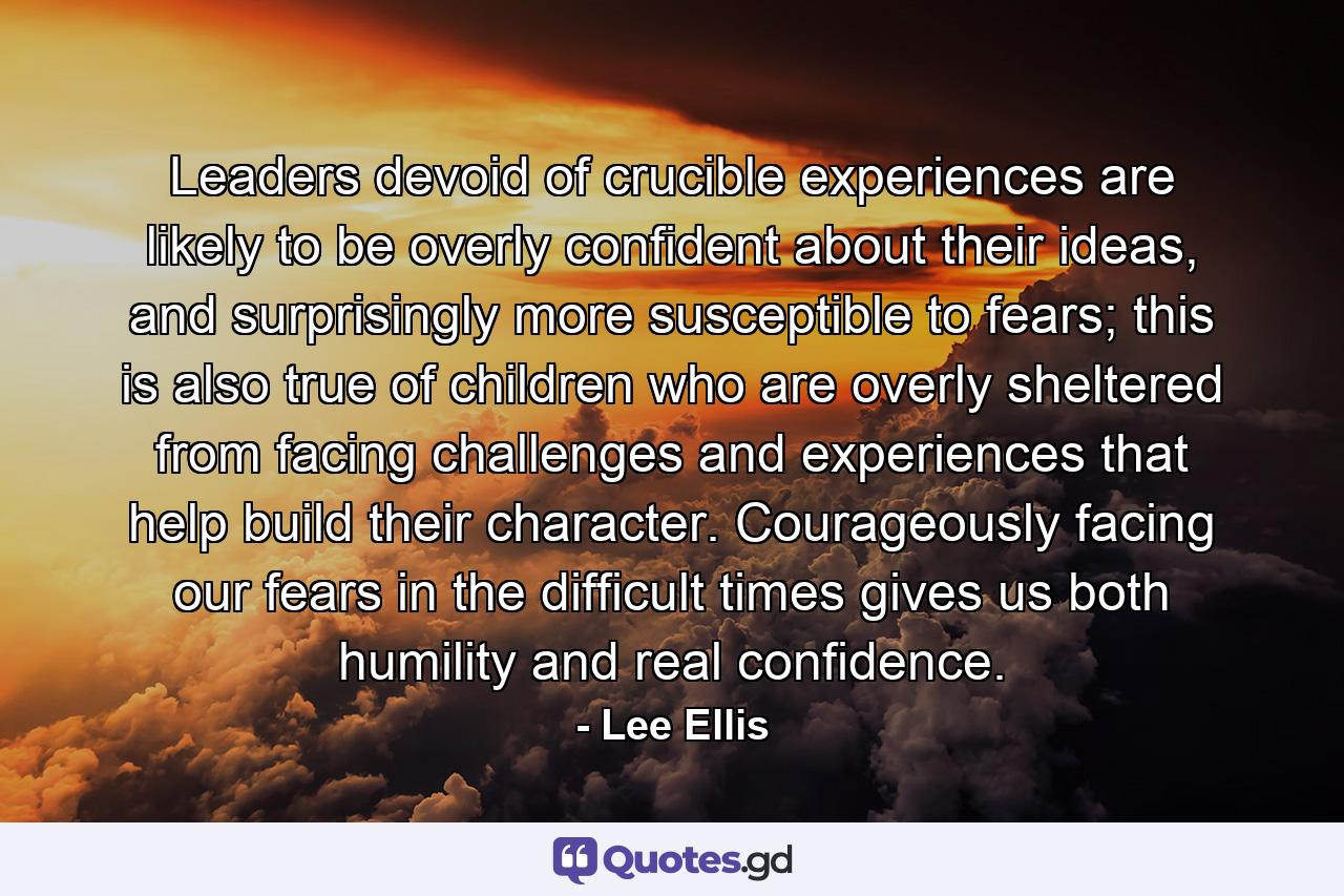 Leaders devoid of crucible experiences are likely to be overly confident about their ideas, and surprisingly more susceptible to fears; this is also true of children who are overly sheltered from facing challenges and experiences that help build their character. Courageously facing our fears in the difficult times gives us both humility and real confidence. - Quote by Lee Ellis