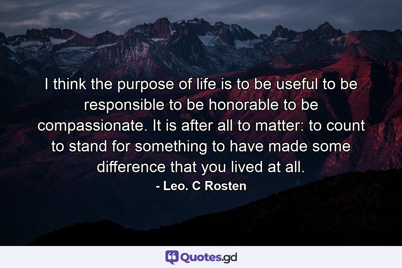 I think the purpose of life is to be useful  to be responsible  to be honorable  to be compassionate. It is  after all  to matter: to count  to stand for something  to have made some difference that you lived at all. - Quote by Leo. C Rosten