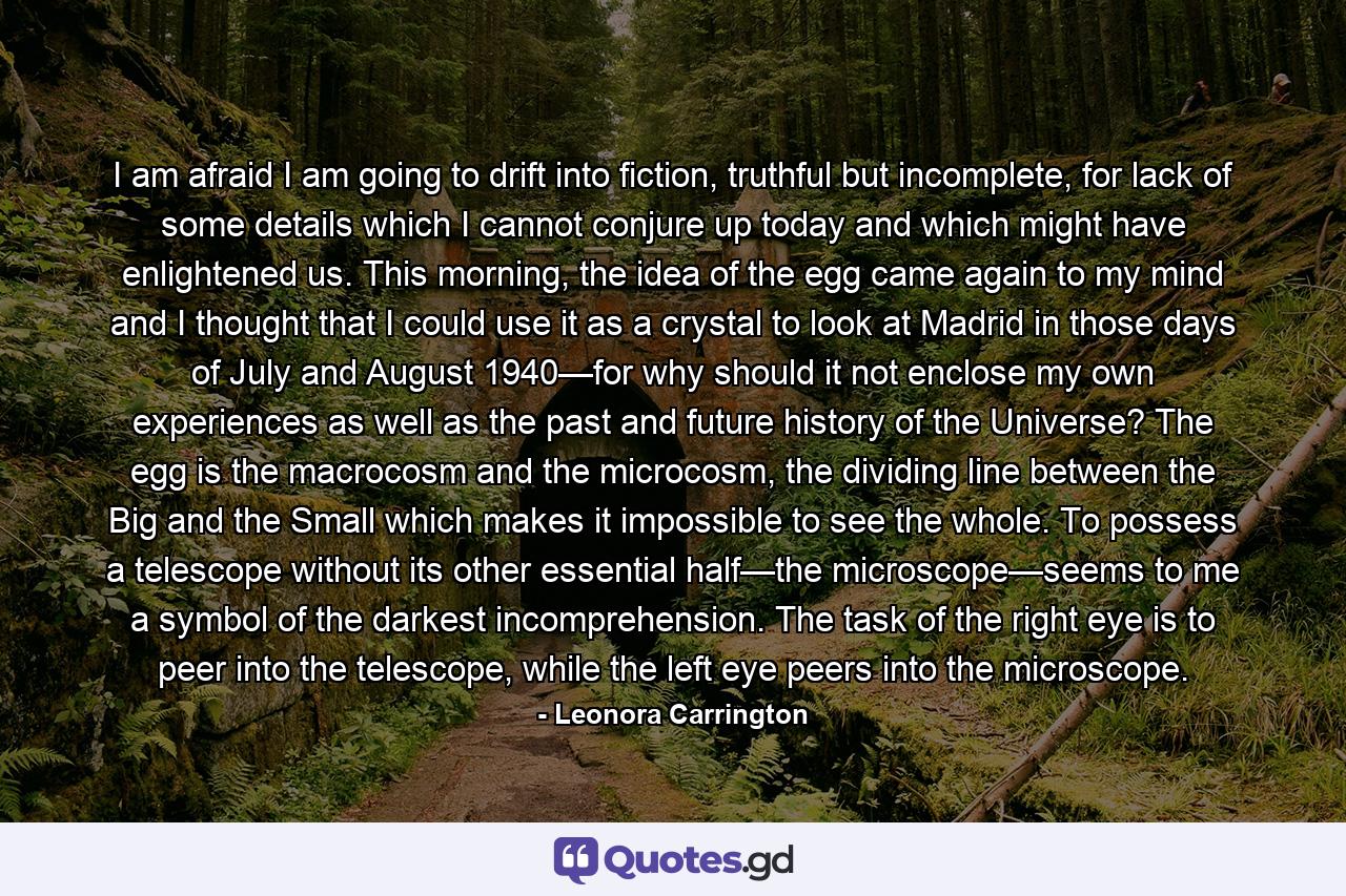 I am afraid I am going to drift into fiction, truthful but incomplete, for lack of some details which I cannot conjure up today and which might have enlightened us. This morning, the idea of the egg came again to my mind and I thought that I could use it as a crystal to look at Madrid in those days of July and August 1940—for why should it not enclose my own experiences as well as the past and future history of the Universe? The egg is the macrocosm and the microcosm, the dividing line between the Big and the Small which makes it impossible to see the whole. To possess a telescope without its other essential half—the microscope—seems to me a symbol of the darkest incomprehension. The task of the right eye is to peer into the telescope, while the left eye peers into the microscope. - Quote by Leonora Carrington