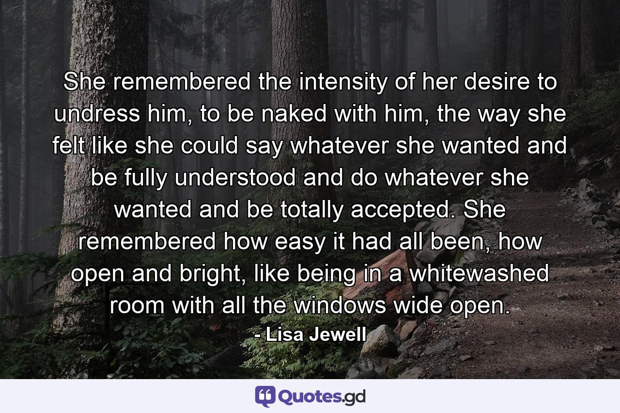 She remembered the intensity of her desire to undress him, to be naked with him, the way she felt like she could say whatever she wanted and be fully understood and do whatever she wanted and be totally accepted. She remembered how easy it had all been, how open and bright, like being in a whitewashed room with all the windows wide open. - Quote by Lisa Jewell