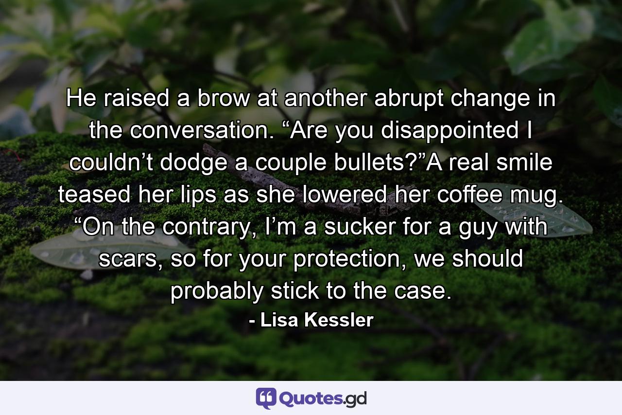 He raised a brow at another abrupt change in the conversation. “Are you disappointed I couldn’t dodge a couple bullets?”A real smile teased her lips as she lowered her coffee mug. “On the contrary, I’m a sucker for a guy with scars, so for your protection, we should probably stick to the case. - Quote by Lisa Kessler