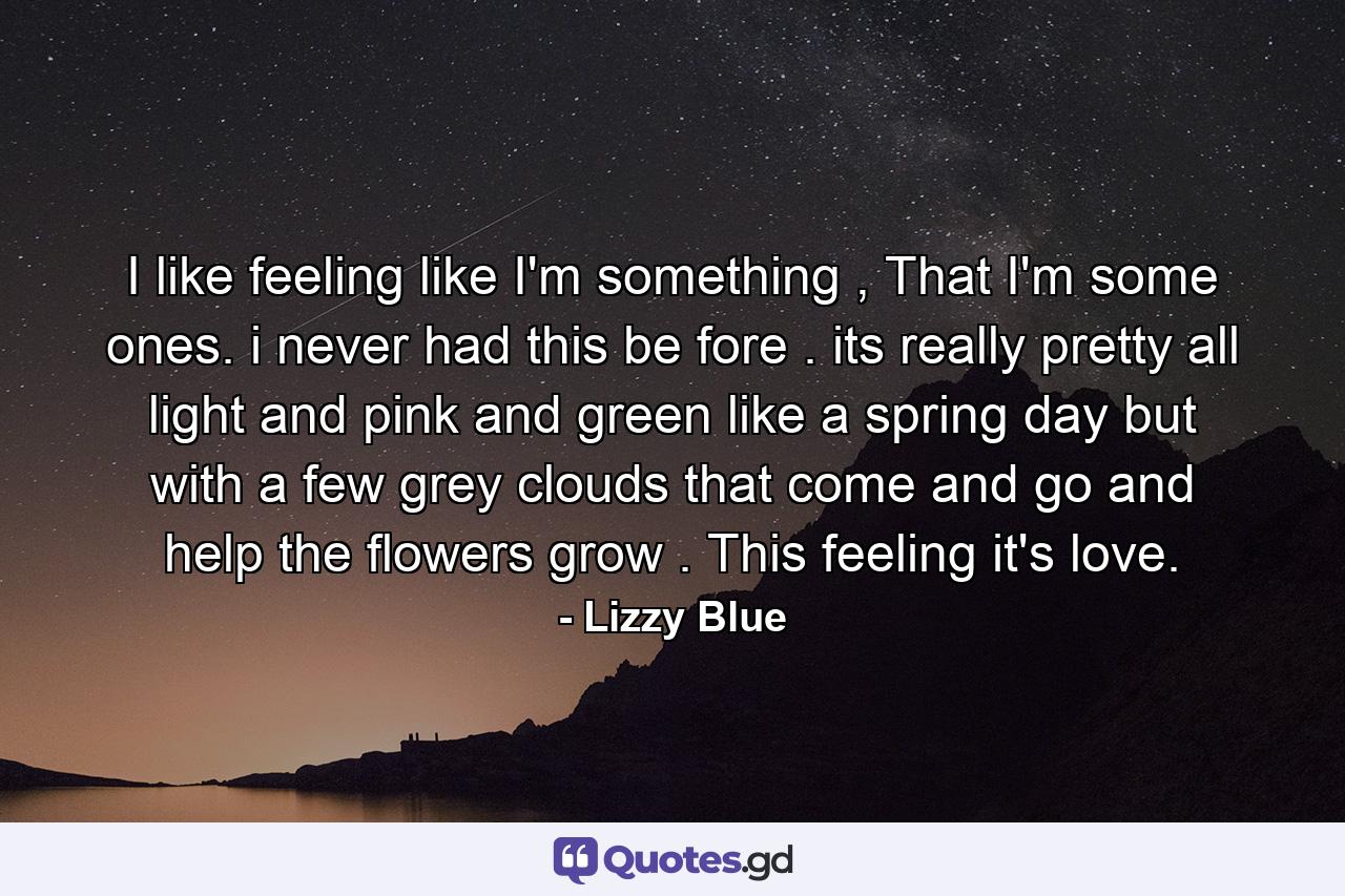 I like feeling like I'm something , That I'm some ones. i never had this be fore . its really pretty all light and pink and green like a spring day but with a few grey clouds that come and go and help the flowers grow . This feeling it's love. - Quote by Lizzy Blue