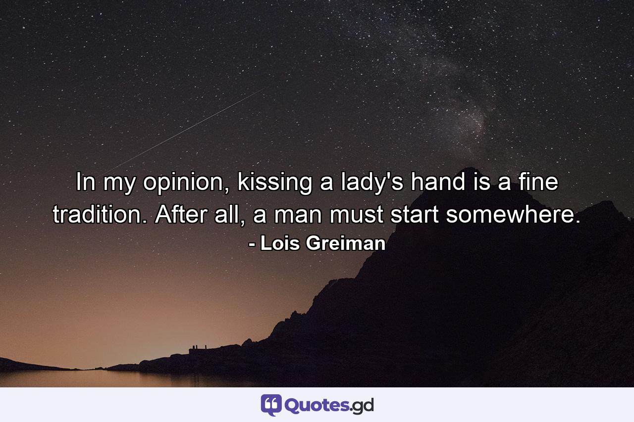 In my opinion, kissing a lady's hand is a fine tradition. After all, a man must start somewhere. - Quote by Lois Greiman