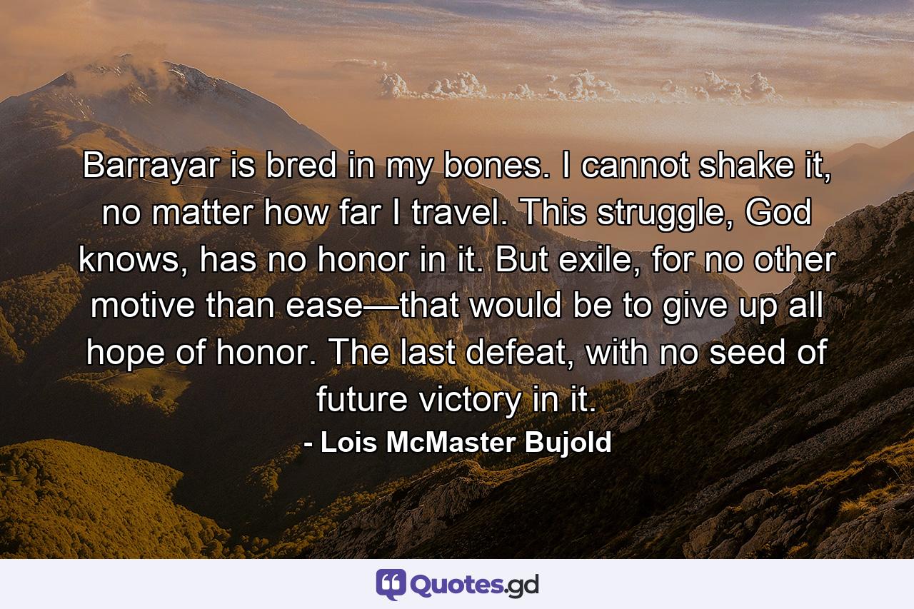 Barrayar is bred in my bones. I cannot shake it, no matter how far I travel. This struggle, God knows, has no honor in it. But exile, for no other motive than ease—that would be to give up all hope of honor. The last defeat, with no seed of future victory in it. - Quote by Lois McMaster Bujold