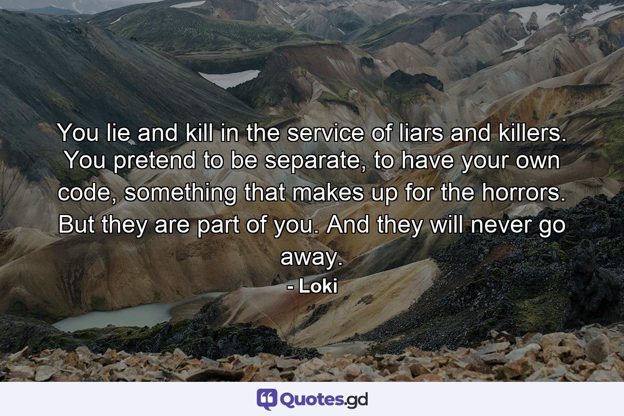 You lie and kill in the service of liars and killers. You pretend to be separate, to have your own code, something that makes up for the horrors. But they are part of you. And they will never go away. - Quote by Loki