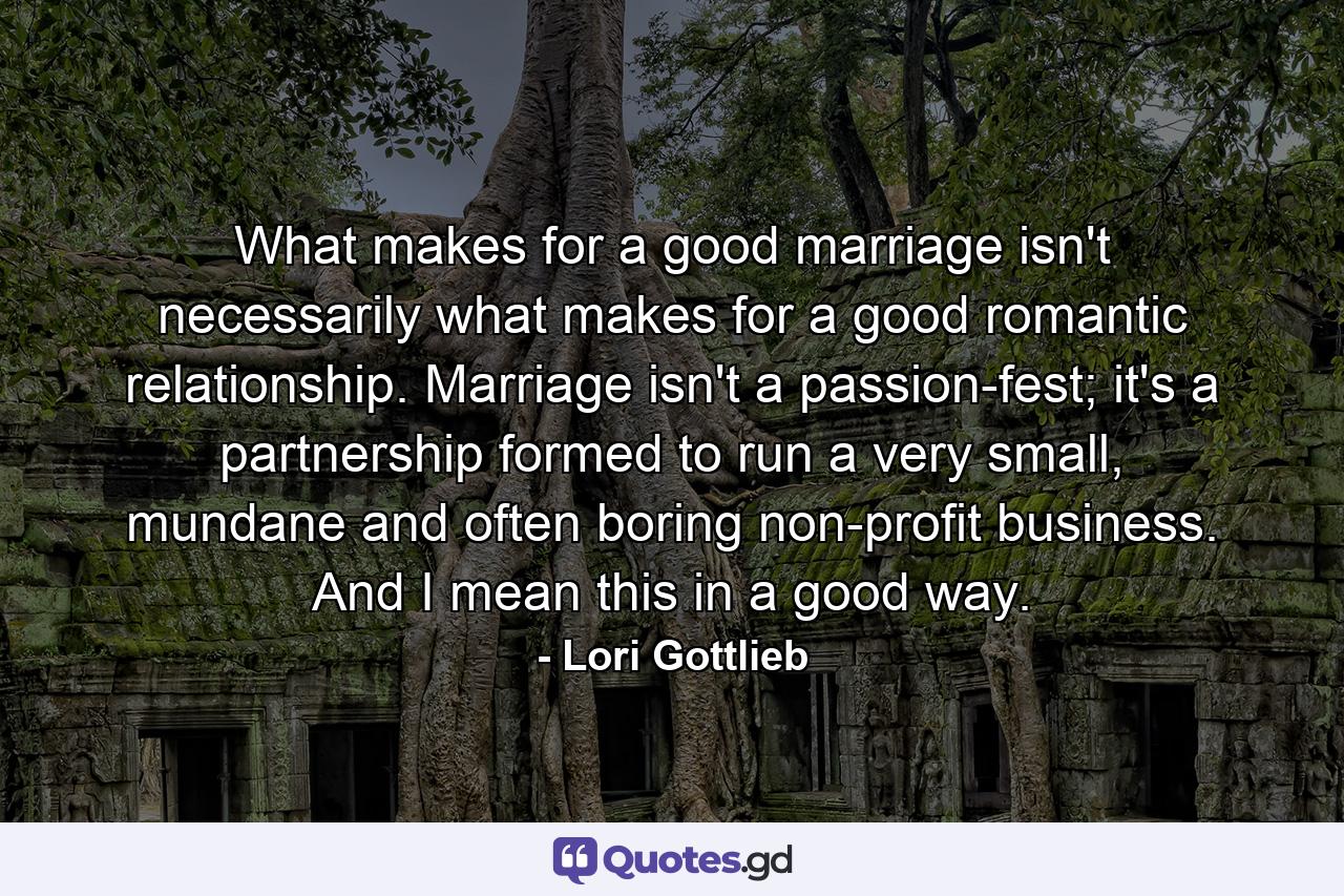 What makes for a good marriage isn't necessarily what makes for a good romantic relationship. Marriage isn't a passion-fest; it's a partnership formed to run a very small, mundane and often boring non-profit business. And I mean this in a good way. - Quote by Lori Gottlieb