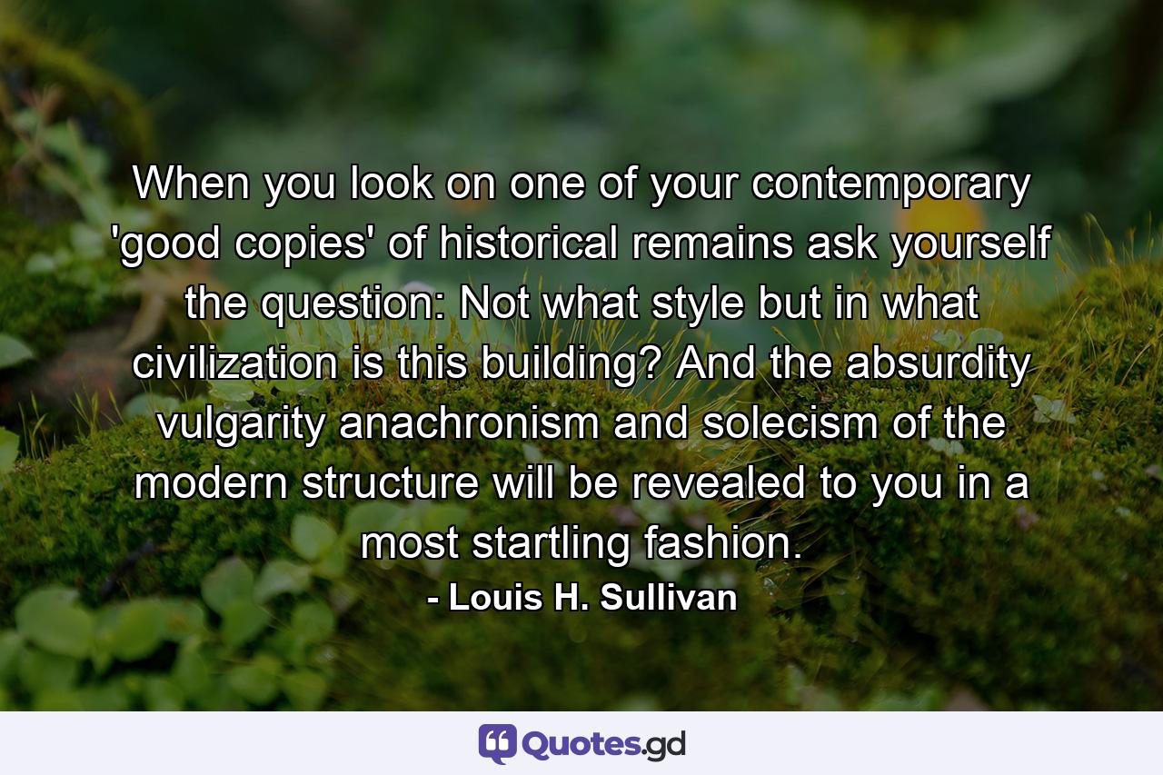 When you look on one of your contemporary 'good copies' of historical remains  ask yourself the question: Not what style  but in what civilization is this building? And the absurdity  vulgarity  anachronism and solecism of the modern structure will be revealed to you in a most startling fashion. - Quote by Louis H. Sullivan