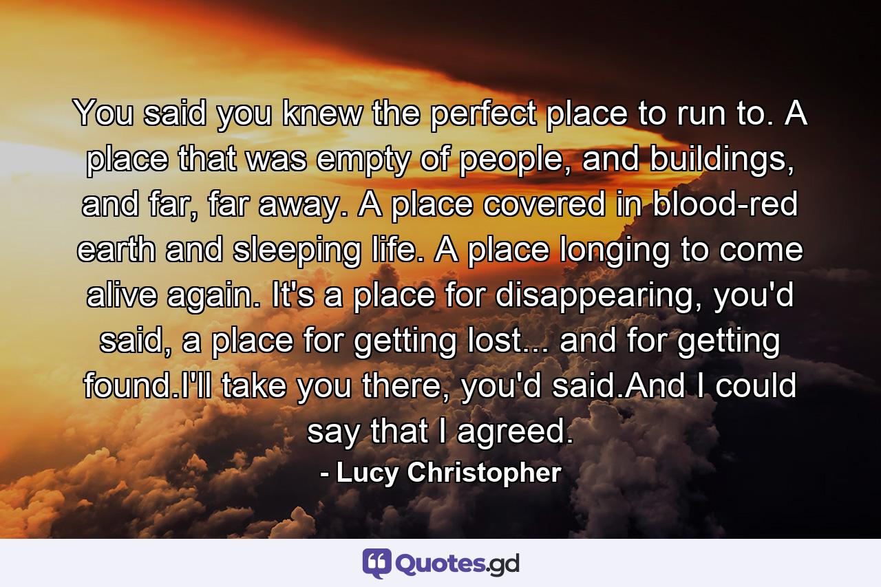 You said you knew the perfect place to run to. A place that was empty of people, and buildings, and far, far away. A place covered in blood-red earth and sleeping life. A place longing to come alive again. It's a place for disappearing, you'd said, a place for getting lost... and for getting found.I'll take you there, you'd said.And I could say that I agreed. - Quote by Lucy Christopher