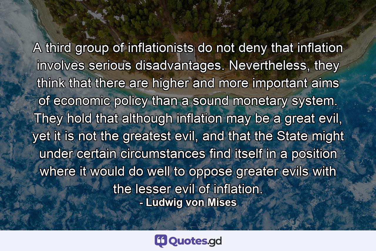 A third group of inflationists do not deny that inflation involves serious disadvantages. Nevertheless, they think that there are higher and more important aims of economic policy than a sound monetary system. They hold that although inflation may be a great evil, yet it is not the greatest evil, and that the State might under certain circumstances find itself in a position where it would do well to oppose greater evils with the lesser evil of inflation. - Quote by Ludwig von Mises