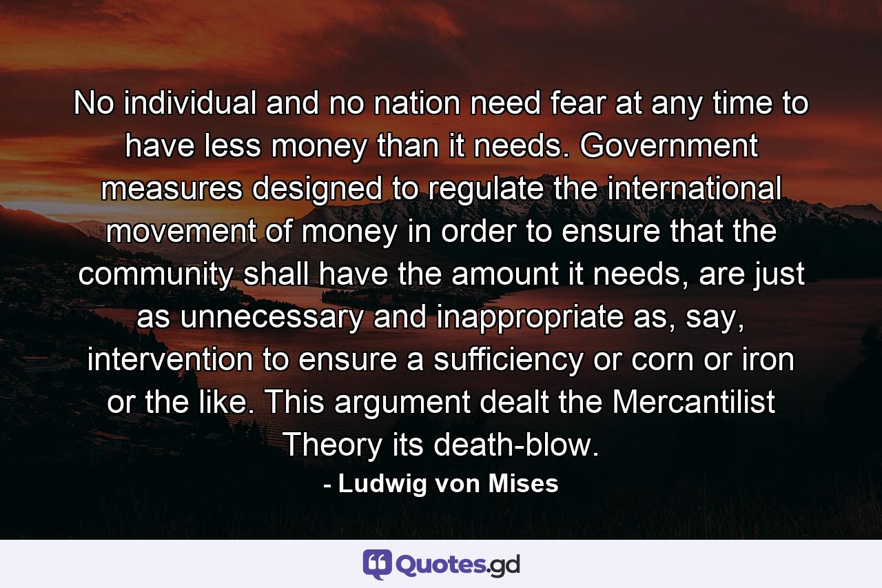 No individual and no nation need fear at any time to have less money than it needs. Government measures designed to regulate the international movement of money in order to ensure that the community shall have the amount it needs, are just as unnecessary and inappropriate as, say, intervention to ensure a sufficiency or corn or iron or the like. This argument dealt the Mercantilist Theory its death-blow. - Quote by Ludwig von Mises