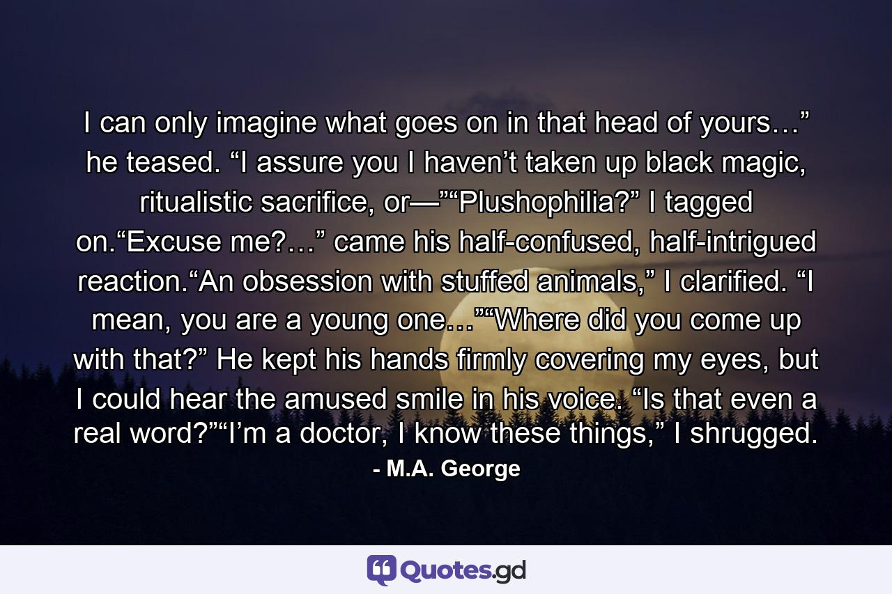 I can only imagine what goes on in that head of yours…” he teased. “I assure you I haven’t taken up black magic, ritualistic sacrifice, or—”“Plushophilia?” I tagged on.“Excuse me?…” came his half-confused, half-intrigued reaction.“An obsession with stuffed animals,” I clarified. “I mean, you are a young one…”“Where did you come up with that?” He kept his hands firmly covering my eyes, but I could hear the amused smile in his voice. “Is that even a real word?”“I’m a doctor, I know these things,” I shrugged. - Quote by M.A. George