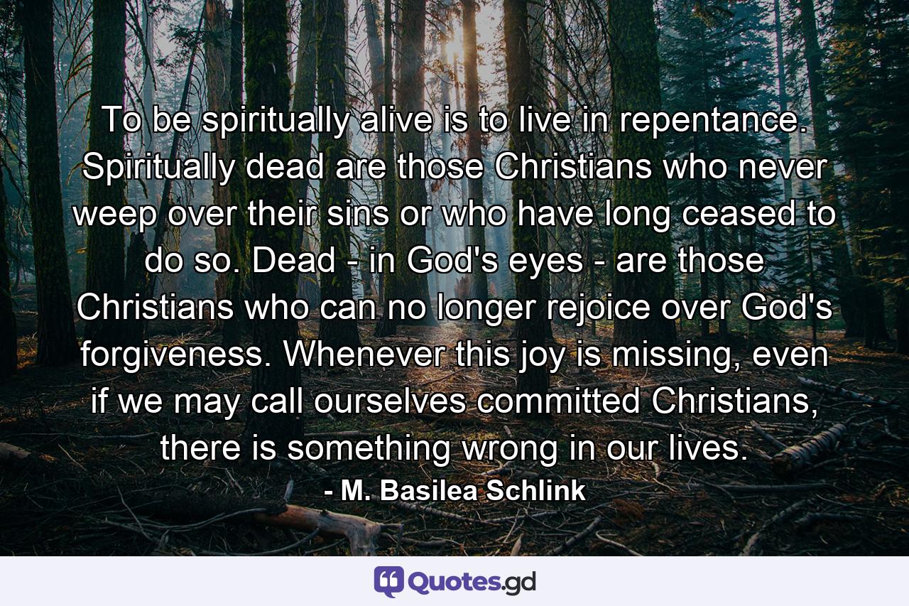 To be spiritually alive is to live in repentance. Spiritually dead are those Christians who never weep over their sins or who have long ceased to do so. Dead - in God's eyes - are those Christians who can no longer rejoice over God's forgiveness. Whenever this joy is missing, even if we may call ourselves committed Christians, there is something wrong in our lives. - Quote by M. Basilea Schlink