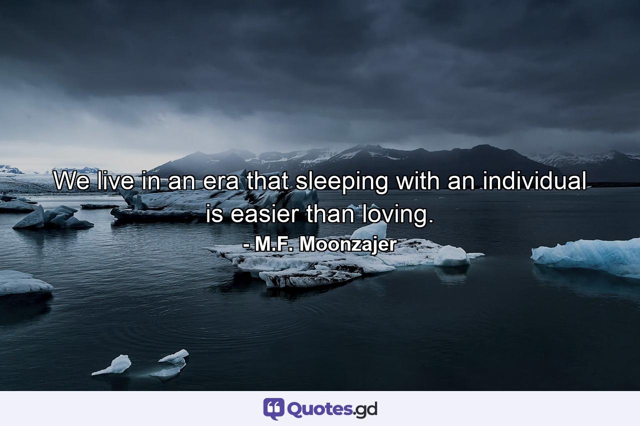 We live in an era that sleeping with an individual is easier than loving. - Quote by M.F. Moonzajer