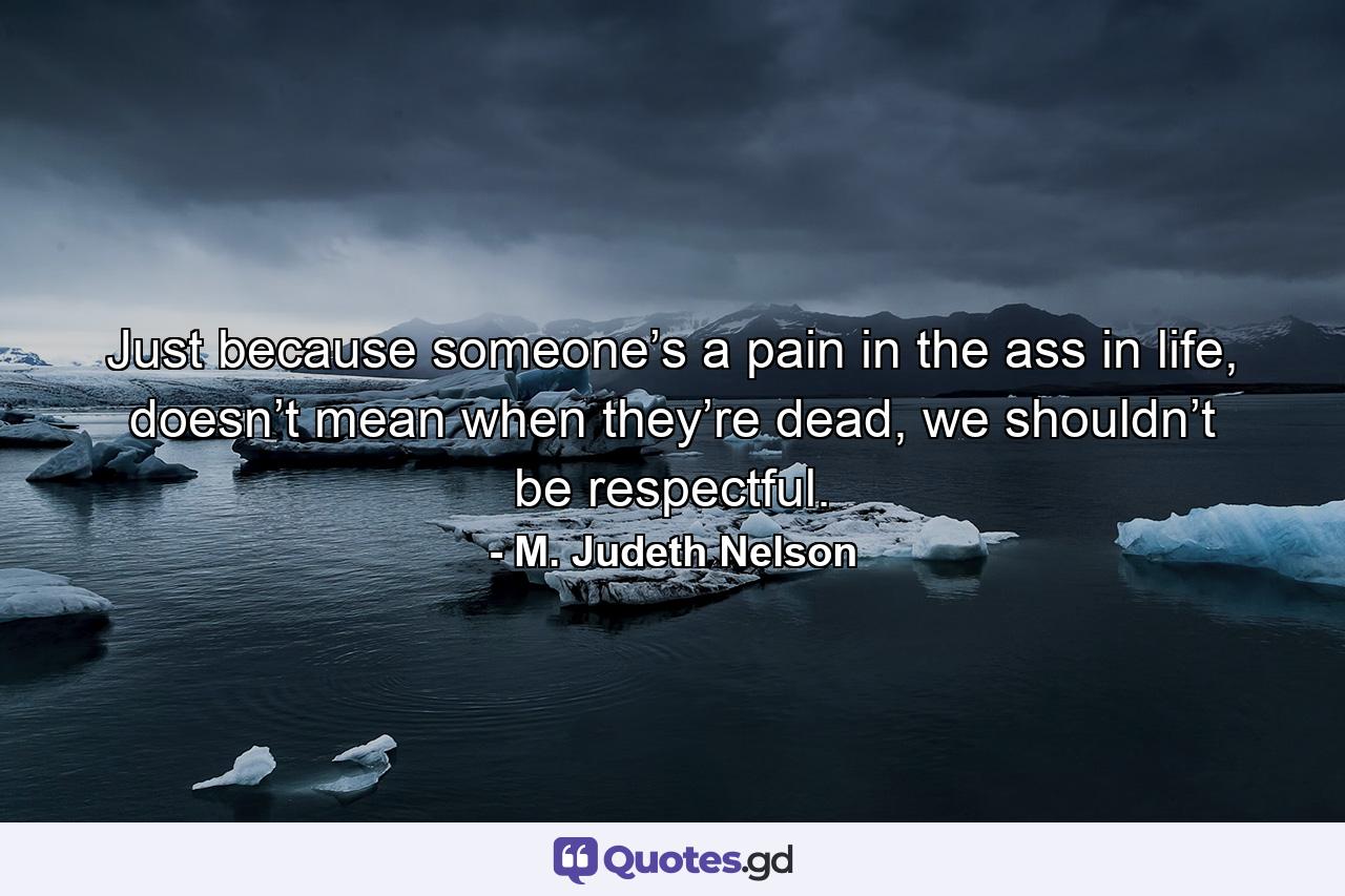 Just because someone’s a pain in the ass in life, doesn’t mean when they’re dead, we shouldn’t be respectful. - Quote by M. Judeth Nelson