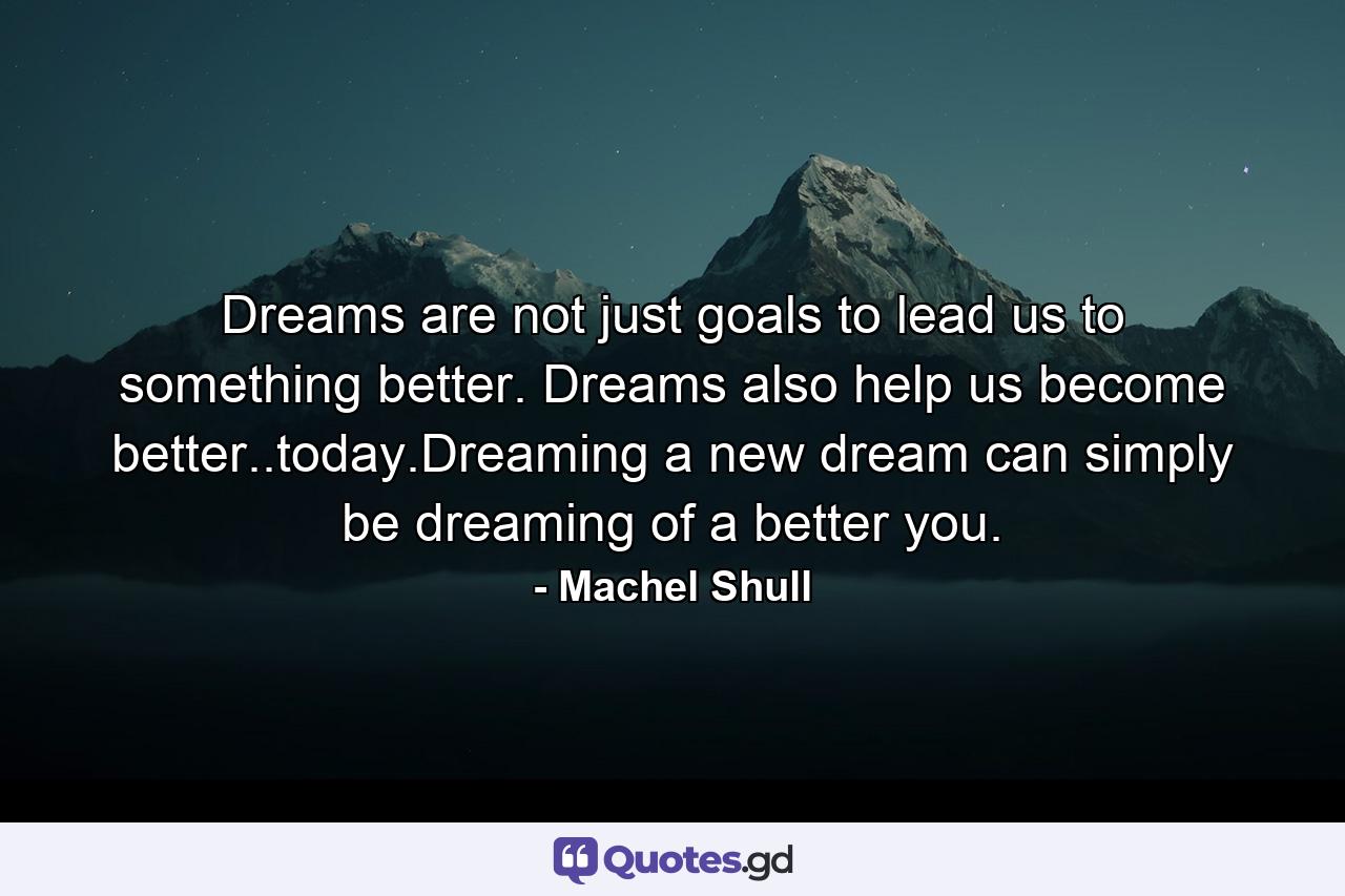 Dreams are not just goals to lead us to something better. Dreams also help us become better..today.Dreaming a new dream can simply be dreaming of a better you. - Quote by Machel Shull