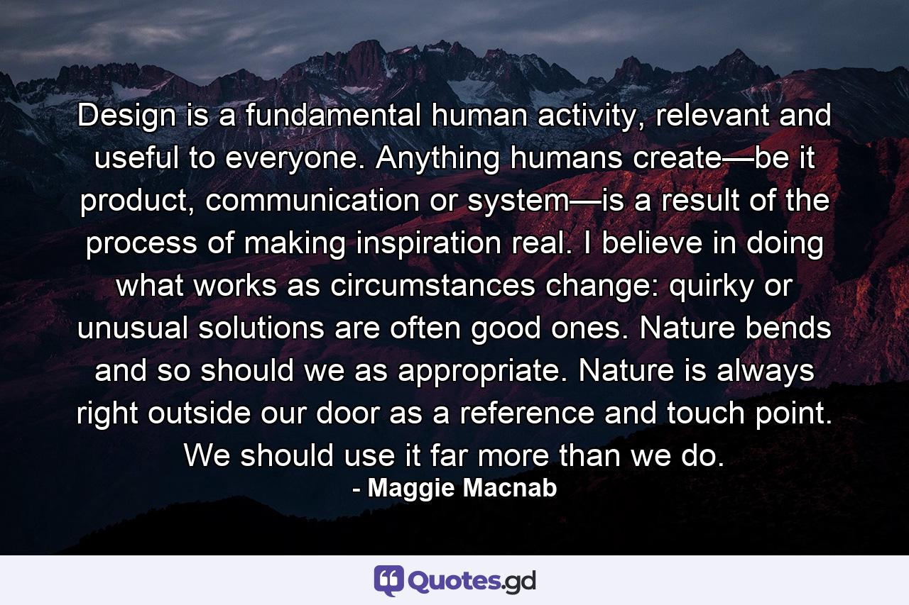 Design is a fundamental human activity, relevant and useful to everyone. Anything humans create—be it product, communication or system—is a result of the process of making inspiration real. I believe in doing what works as circumstances change: quirky or unusual solutions are often good ones. Nature bends and so should we as appropriate. Nature is always right outside our door as a reference and touch point. We should use it far more than we do. - Quote by Maggie Macnab