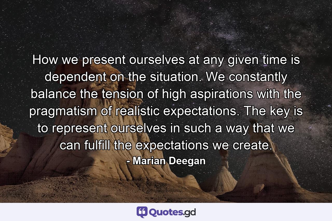 How we present ourselves at any given time is dependent on the situation. We constantly balance the tension of high aspirations with the pragmatism of realistic expectations. The key is to represent ourselves in such a way that we can fulfill the expectations we create. - Quote by Marian Deegan