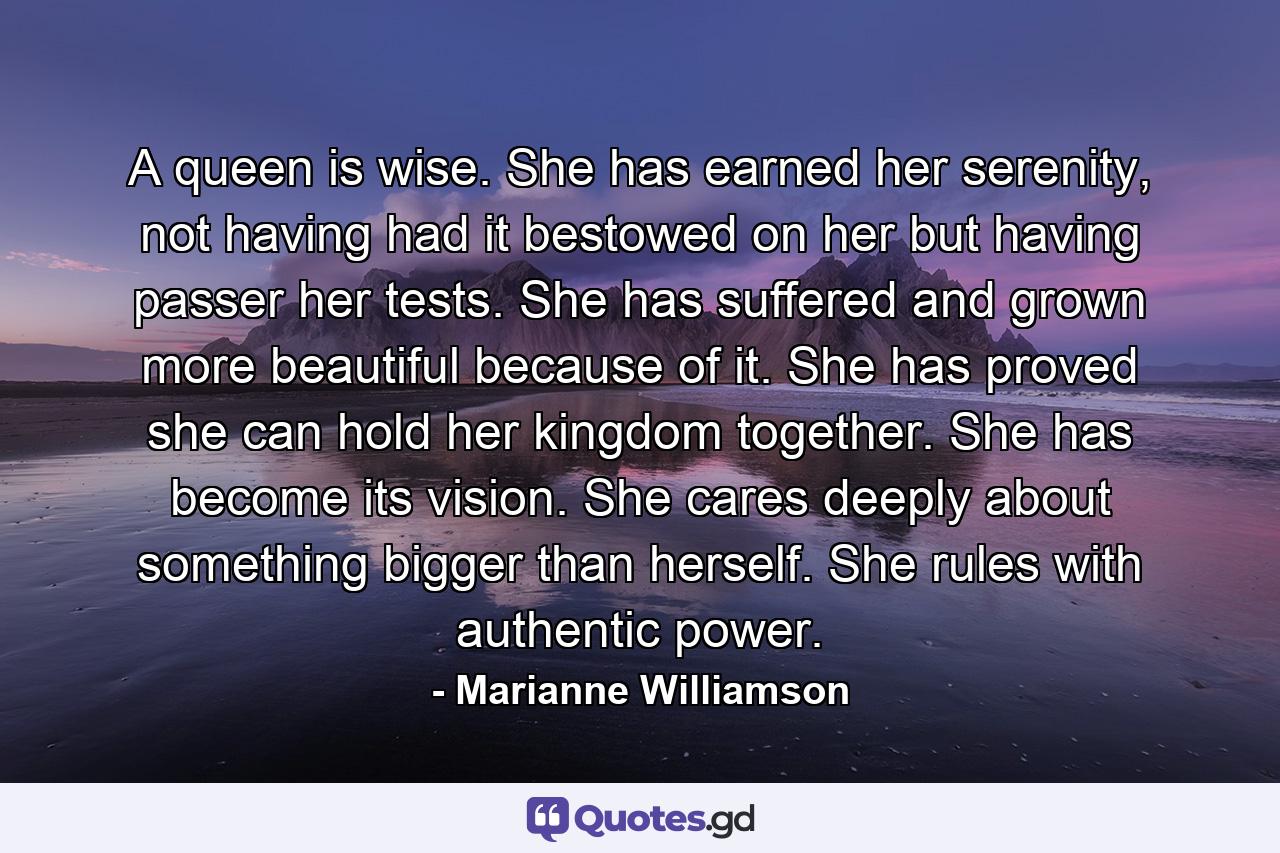 A queen is wise. She has earned her serenity, not having had it bestowed on her but having passer her tests. She has suffered and grown more beautiful because of it. She has proved she can hold her kingdom together. She has become its vision. She cares deeply about something bigger than herself. She rules with authentic power. - Quote by Marianne Williamson