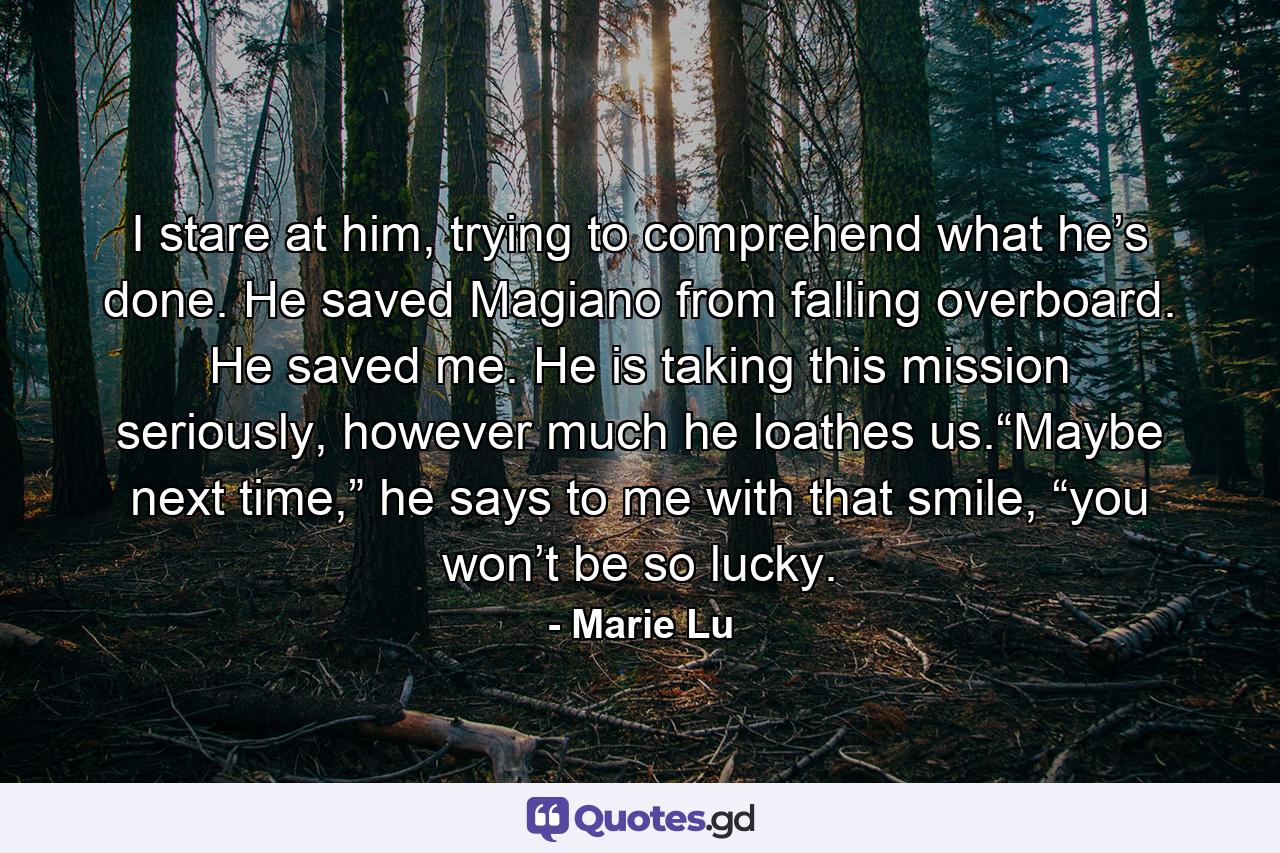 I stare at him, trying to comprehend what he’s done. He saved Magiano from falling overboard. He saved me. He is taking this mission seriously, however much he loathes us.“Maybe next time,” he says to me with that smile, “you won’t be so lucky. - Quote by Marie Lu