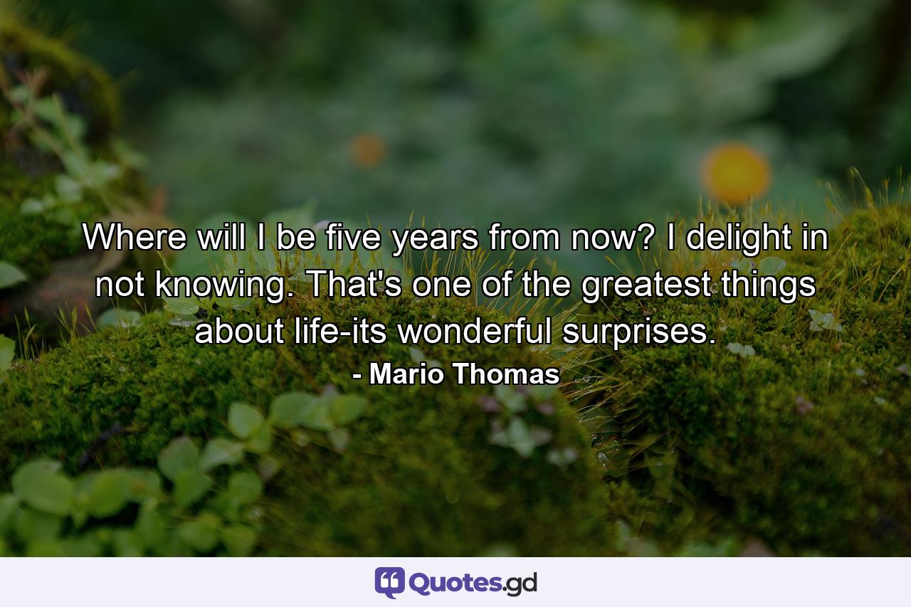 Where will I be five years from now? I delight in not knowing. That's one of the greatest things about life-its wonderful surprises. - Quote by Mario Thomas