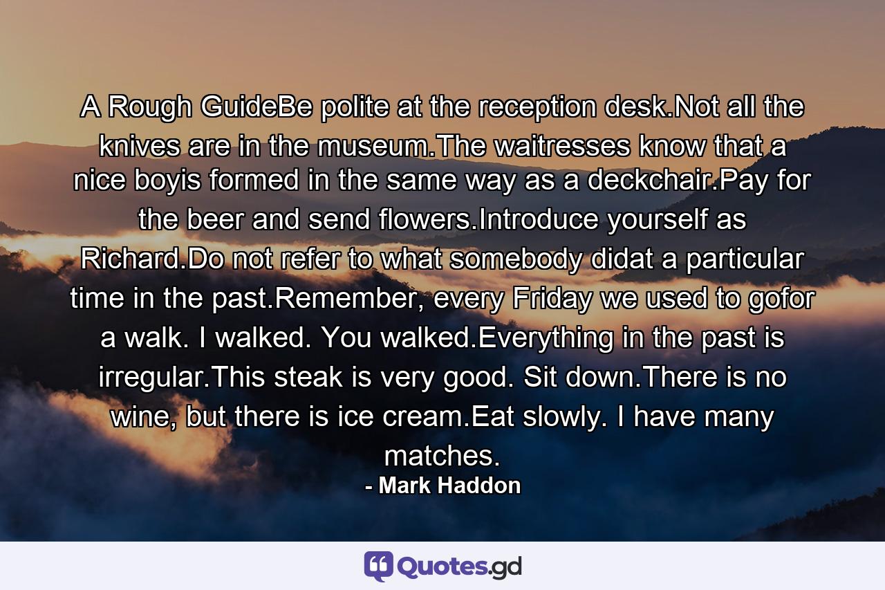 A Rough GuideBe polite at the reception desk.Not all the knives are in the museum.The waitresses know that a nice boyis formed in the same way as a deckchair.Pay for the beer and send flowers.Introduce yourself as Richard.Do not refer to what somebody didat a particular time in the past.Remember, every Friday we used to gofor a walk. I walked. You walked.Everything in the past is irregular.This steak is very good. Sit down.There is no wine, but there is ice cream.Eat slowly. I have many matches. - Quote by Mark Haddon