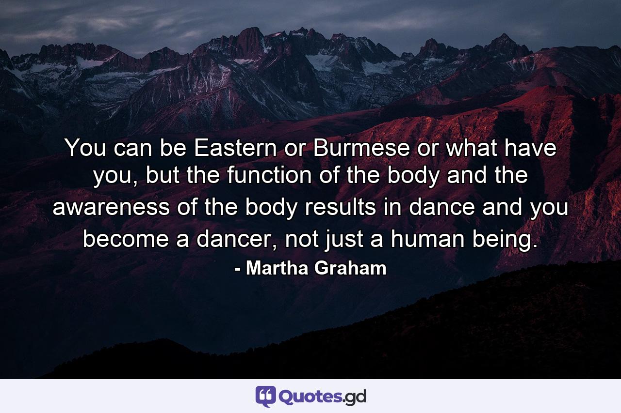 You can be Eastern or Burmese or what have you, but the function of the body and the awareness of the body results in dance and you become a dancer, not just a human being. - Quote by Martha Graham