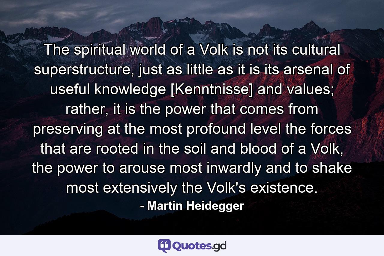 The spiritual world of a Volk is not its cultural superstructure, just as little as it is its arsenal of useful knowledge [Kenntnisse] and values; rather, it is the power that comes from preserving at the most profound level the forces that are rooted in the soil and blood of a Volk, the power to arouse most inwardly and to shake most extensively the Volk's existence. - Quote by Martin Heidegger