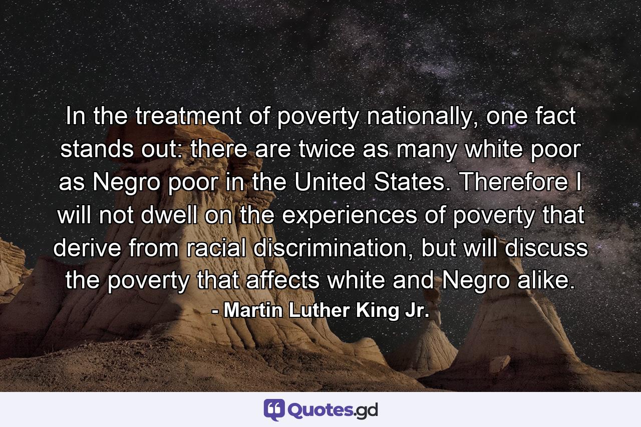 In the treatment of poverty nationally, one fact stands out: there are twice as many white poor as Negro poor in the United States. Therefore I will not dwell on the experiences of poverty that derive from racial discrimination, but will discuss the poverty that affects white and Negro alike. - Quote by Martin Luther King Jr.