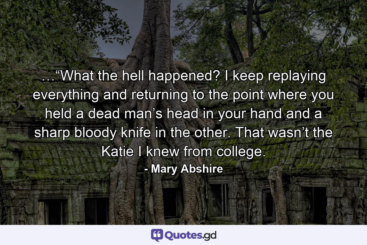 …“What the hell happened? I keep replaying everything and returning to the point where you held a dead man’s head in your hand and a sharp bloody knife in the other. That wasn’t the Katie I knew from college. - Quote by Mary Abshire