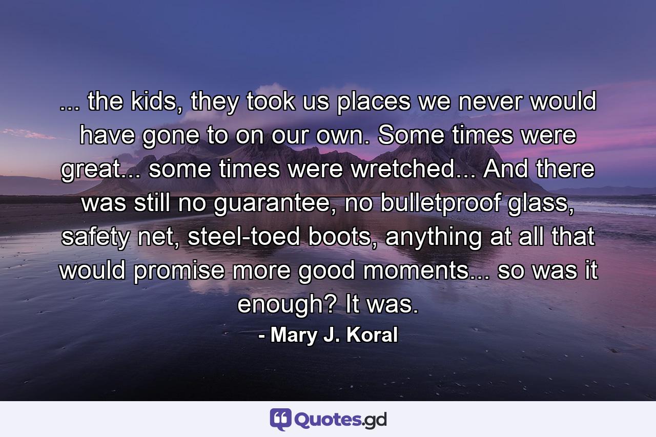 ... the kids, they took us places we never would have gone to on our own. Some times were great... some times were wretched... And there was still no guarantee, no bulletproof glass, safety net, steel-toed boots, anything at all that would promise more good moments... so was it enough? It was. - Quote by Mary J. Koral