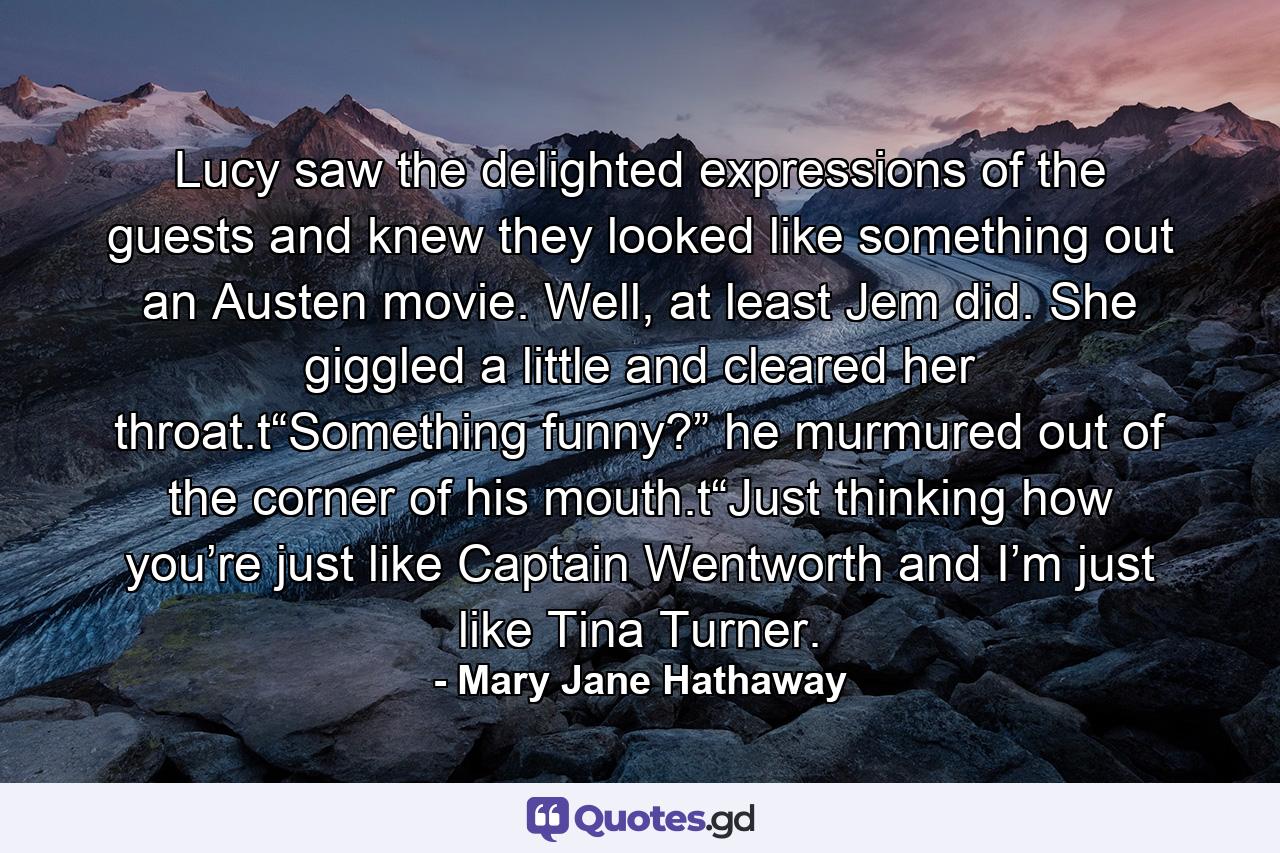 Lucy saw the delighted expressions of the guests and knew they looked like something out an Austen movie. Well, at least Jem did. She giggled a little and cleared her throat.t“Something funny?” he murmured out of the corner of his mouth.t“Just thinking how you’re just like Captain Wentworth and I’m just like Tina Turner. - Quote by Mary Jane Hathaway