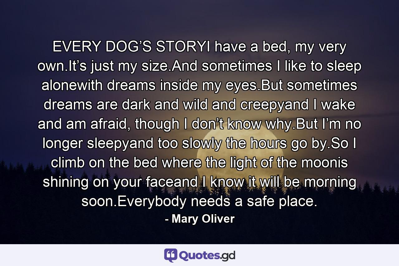 EVERY DOG’S STORYI have a bed, my very own.It’s just my size.And sometimes I like to sleep alonewith dreams inside my eyes.But sometimes dreams are dark and wild and creepyand I wake and am afraid, though I don’t know why.But I’m no longer sleepyand too slowly the hours go by.So I climb on the bed where the light of the moonis shining on your faceand I know it will be morning soon.Everybody needs a safe place. - Quote by Mary Oliver