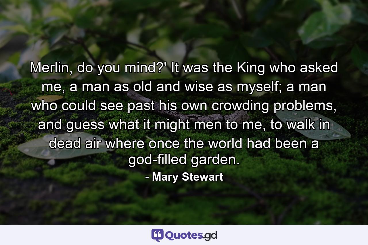 Merlin, do you mind?' It was the King who asked me, a man as old and wise as myself; a man who could see past his own crowding problems, and guess what it might men to me, to walk in dead air where once the world had been a god-filled garden. - Quote by Mary Stewart