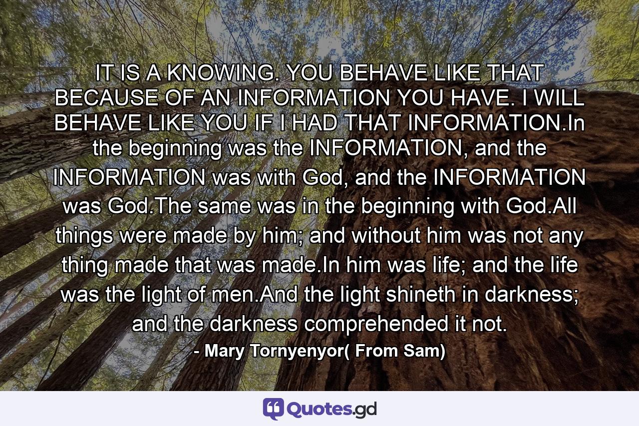 IT IS A KNOWING. YOU BEHAVE LIKE THAT BECAUSE OF AN INFORMATION YOU HAVE. I WILL BEHAVE LIKE YOU IF I HAD THAT INFORMATION.In the beginning was the INFORMATION, and the INFORMATION was with God, and the INFORMATION was God.The same was in the beginning with God.All things were made by him; and without him was not any thing made that was made.In him was life; and the life was the light of men.And the light shineth in darkness; and the darkness comprehended it not. - Quote by Mary Tornyenyor( From Sam)