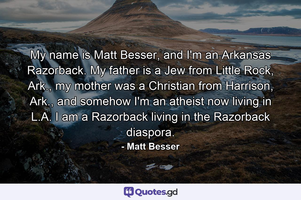 My name is Matt Besser, and I'm an Arkansas Razorback. My father is a Jew from Little Rock, Ark., my mother was a Christian from Harrison, Ark., and somehow I'm an atheist now living in L.A. I am a Razorback living in the Razorback diaspora. - Quote by Matt Besser