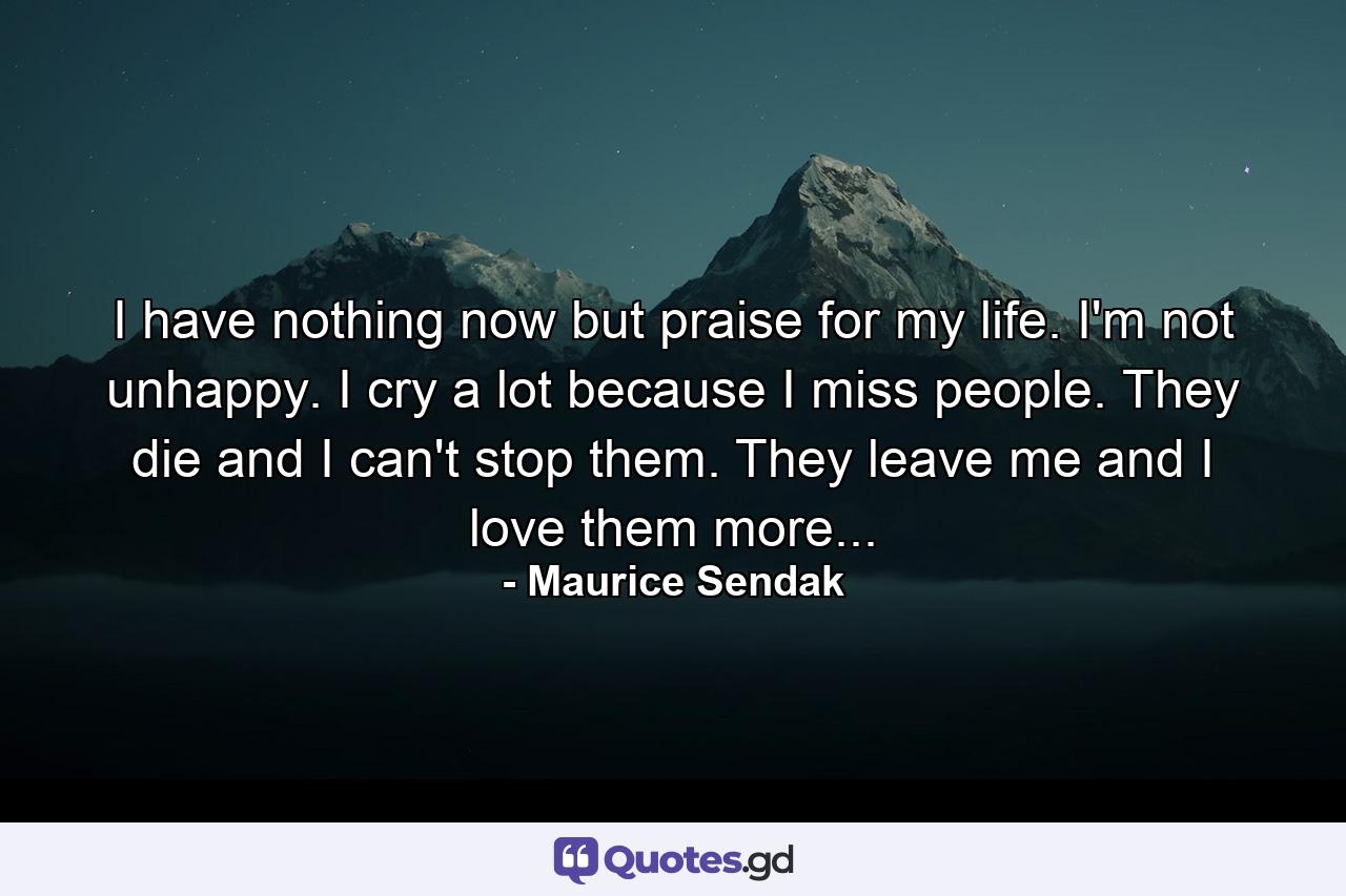 I have nothing now but praise for my life. I'm not unhappy. I cry a lot because I miss people. They die and I can't stop them. They leave me and I love them more... - Quote by Maurice Sendak