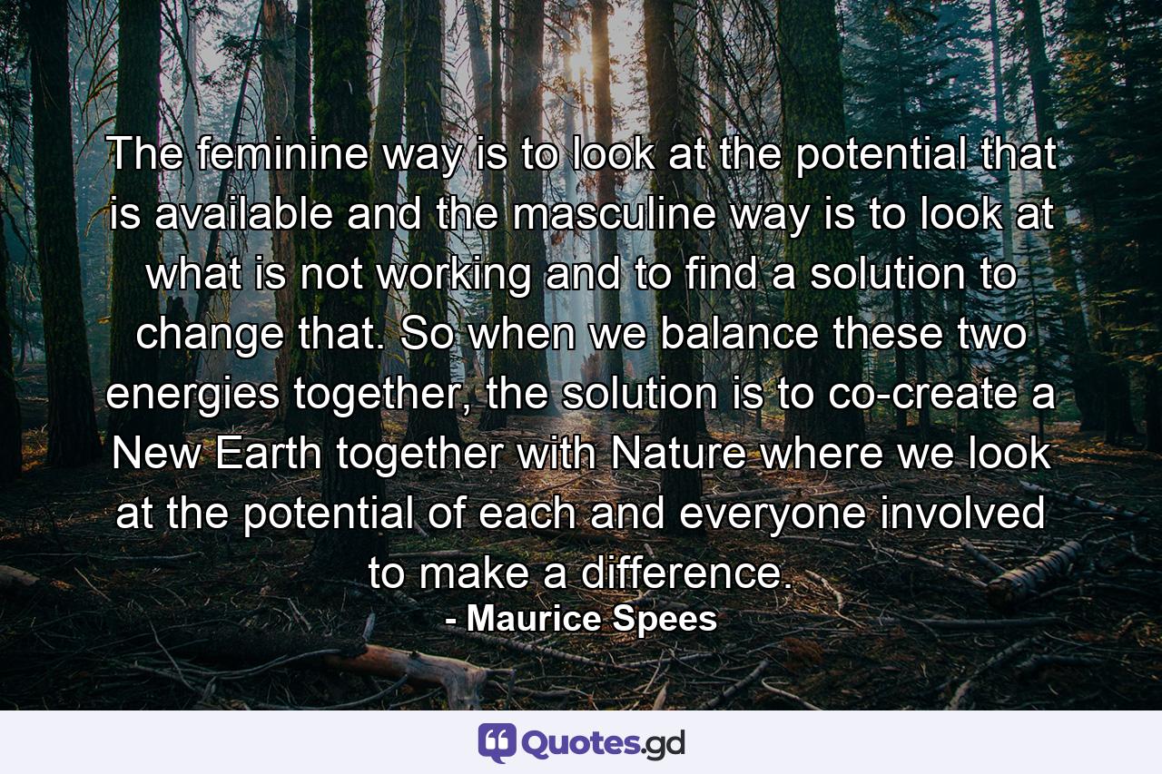 The feminine way is to look at the potential that is available and the masculine way is to look at what is not working and to find a solution to change that. So when we balance these two energies together, the solution is to co-create a New Earth together with Nature where we look at the potential of each and everyone involved to make a difference. - Quote by Maurice Spees