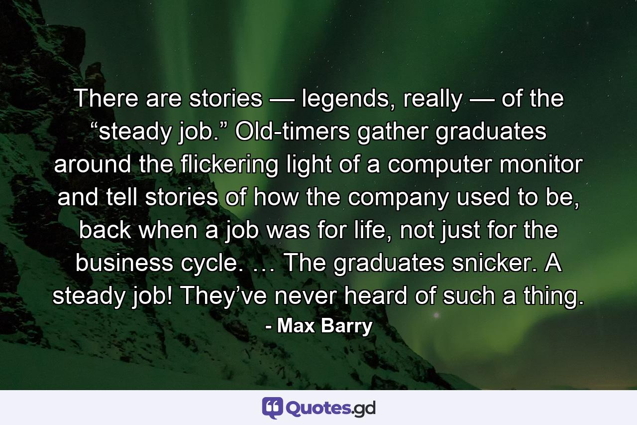 There are stories — legends, really — of the “steady job.” Old-timers gather graduates around the flickering light of a computer monitor and tell stories of how the company used to be, back when a job was for life, not just for the business cycle. … The graduates snicker. A steady job! They’ve never heard of such a thing. - Quote by Max Barry