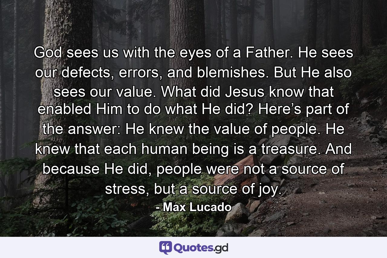 God sees us with the eyes of a Father. He sees our defects, errors, and blemishes. But He also sees our value. What did Jesus know that enabled Him to do what He did? Here’s part of the answer: He knew the value of people. He knew that each human being is a treasure. And because He did, people were not a source of stress, but a source of joy. - Quote by Max Lucado