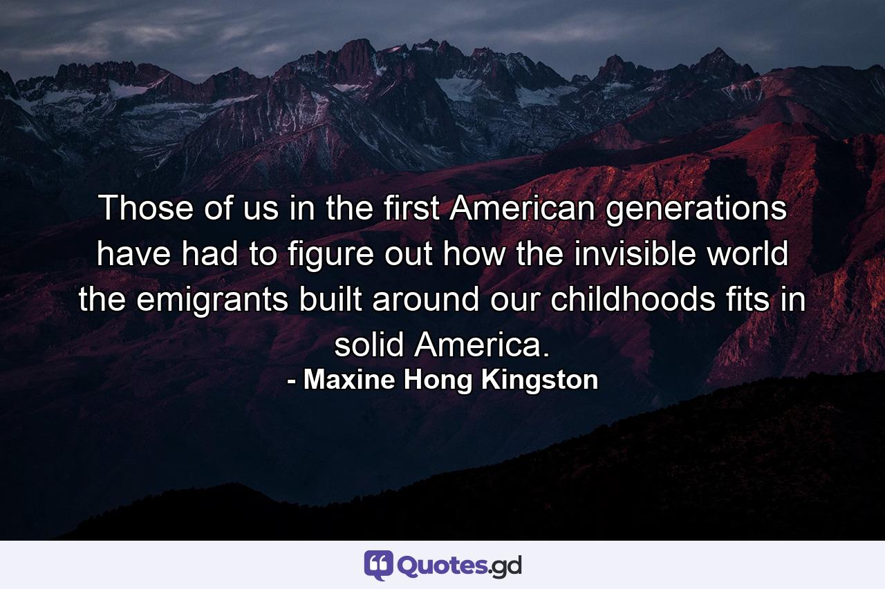 Those of us in the first American generations have had to figure out how the invisible world the emigrants built around our childhoods fits in solid America. - Quote by Maxine Hong Kingston