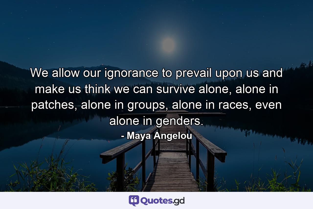 We allow our ignorance to prevail upon us and make us think we can survive alone, alone in patches, alone in groups, alone in races, even alone in genders. - Quote by Maya Angelou