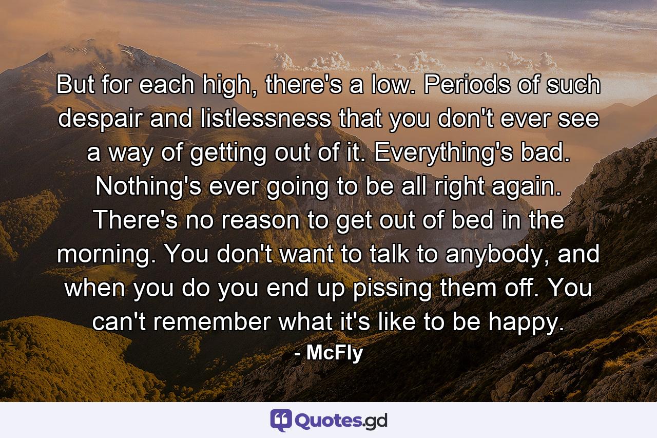 But for each high, there's a low. Periods of such despair and listlessness that you don't ever see a way of getting out of it. Everything's bad. Nothing's ever going to be all right again. There's no reason to get out of bed in the morning. You don't want to talk to anybody, and when you do you end up pissing them off. You can't remember what it's like to be happy. - Quote by McFly