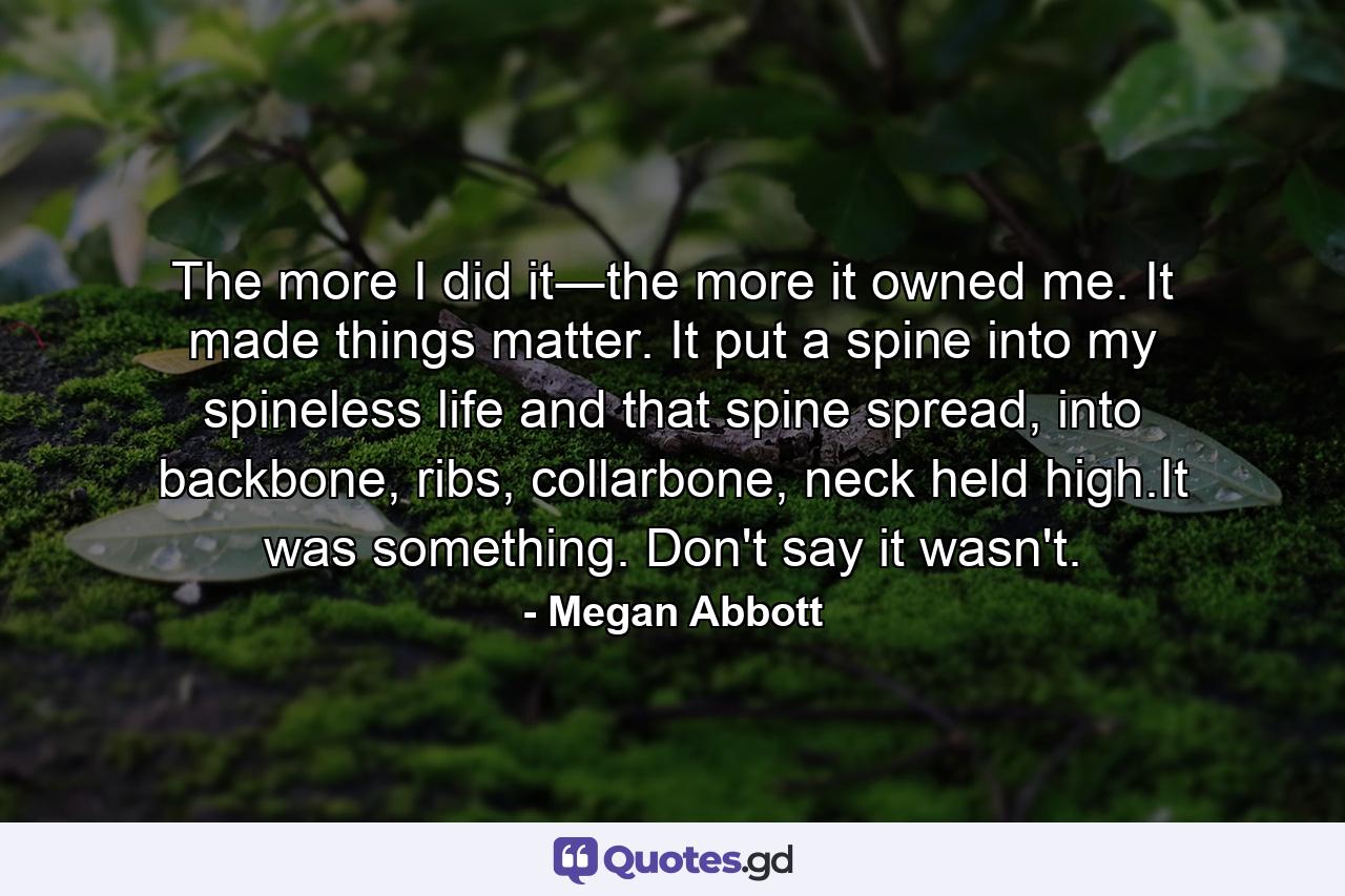 The more I did it―the more it owned me. It made things matter. It put a spine into my spineless life and that spine spread, into backbone, ribs, collarbone, neck held high.It was something. Don't say it wasn't. - Quote by Megan Abbott