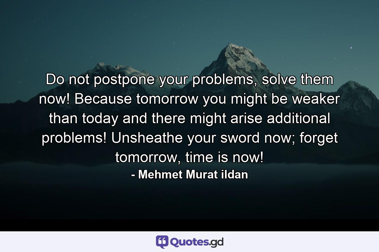 Do not postpone your problems, solve them now! Because tomorrow you might be weaker than today and there might arise additional problems! Unsheathe your sword now; forget tomorrow, time is now! - Quote by Mehmet Murat ildan