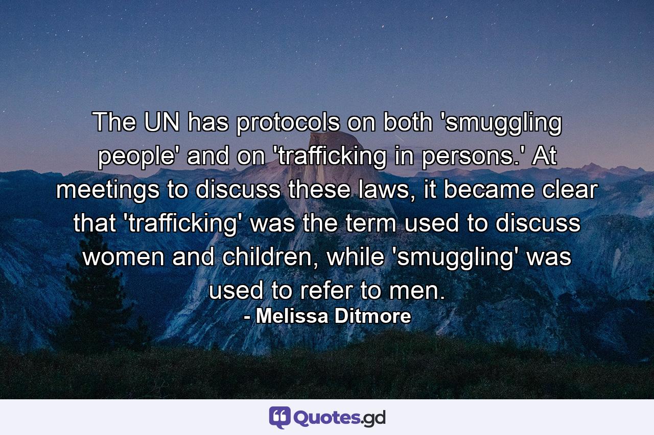 The UN has protocols on both 'smuggling people' and on 'trafficking in persons.' At meetings to discuss these laws, it became clear that 'trafficking' was the term used to discuss women and children, while 'smuggling' was used to refer to men. - Quote by Melissa Ditmore