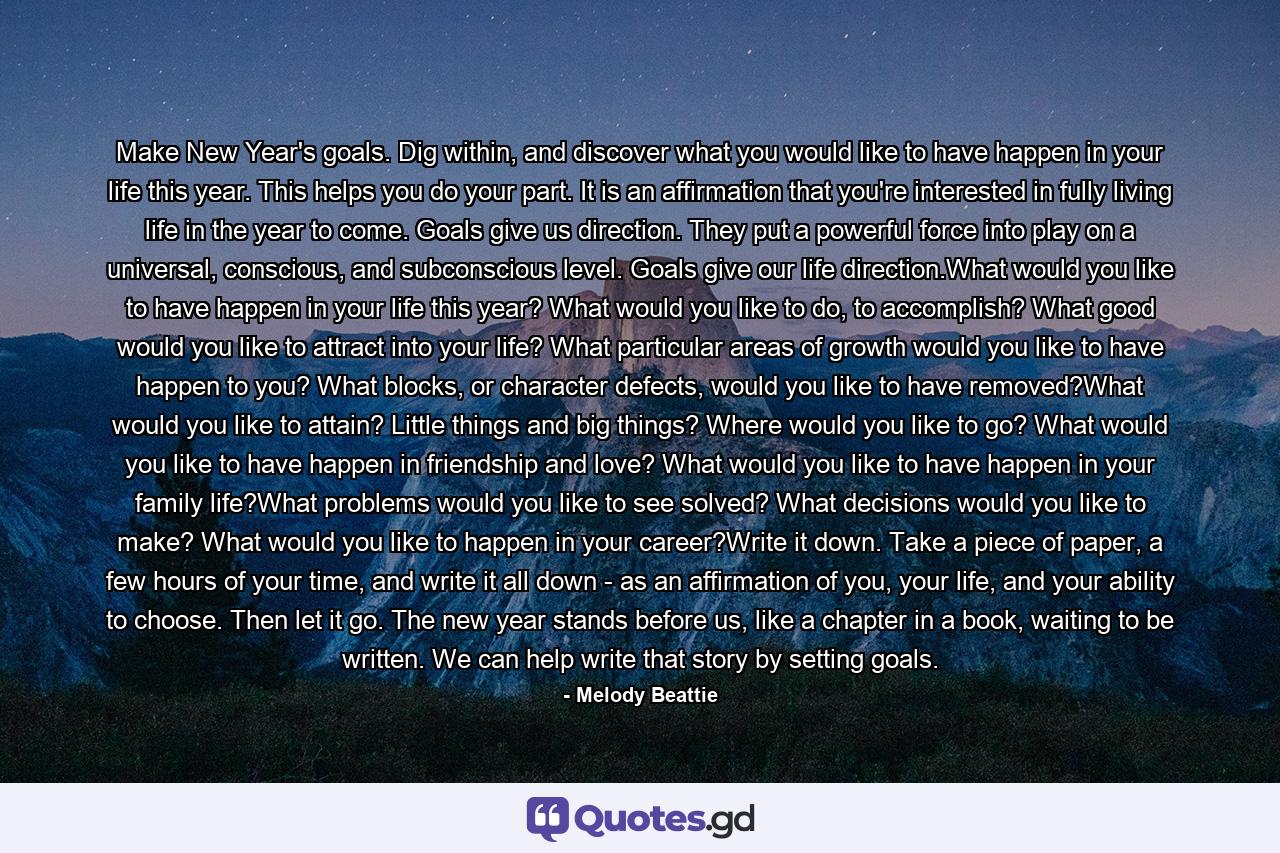 Make New Year's goals. Dig within, and discover what you would like to have happen in your life this year. This helps you do your part. It is an affirmation that you're interested in fully living life in the year to come. Goals give us direction. They put a powerful force into play on a universal, conscious, and subconscious level. Goals give our life direction.What would you like to have happen in your life this year? What would you like to do, to accomplish? What good would you like to attract into your life? What particular areas of growth would you like to have happen to you? What blocks, or character defects, would you like to have removed?What would you like to attain? Little things and big things? Where would you like to go? What would you like to have happen in friendship and love? What would you like to have happen in your family life?What problems would you like to see solved? What decisions would you like to make? What would you like to happen in your career?Write it down. Take a piece of paper, a few hours of your time, and write it all down - as an affirmation of you, your life, and your ability to choose. Then let it go. The new year stands before us, like a chapter in a book, waiting to be written. We can help write that story by setting goals. - Quote by Melody Beattie