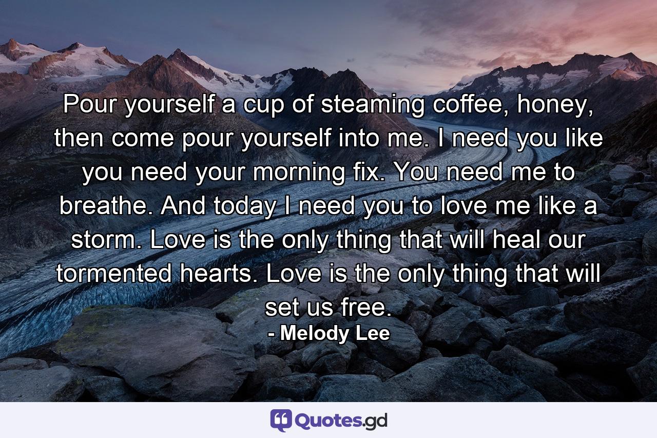 Pour yourself a cup of steaming coffee, honey, then come pour yourself into me. I need you like you need your morning fix. You need me to breathe. And today I need you to love me like a storm. Love is the only thing that will heal our tormented hearts. Love is the only thing that will set us free. - Quote by Melody Lee